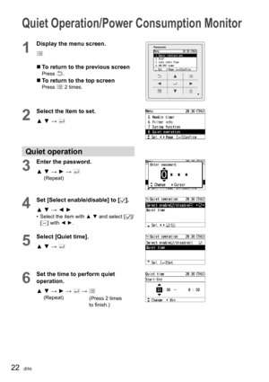 Page 2222(EN)
Quiet Operation/Power Consumption Monitor
1
Display the menu screen.
  To return to the previous screenPress .
  To return to the top screenPress  2 times.
2
Select the item to set.
▲ ▼ → 
Quiet operation
3
Enter the password.
▲  ▼ → ► → 
 
(Repeat)
4Set [Select enable/disable] to [].
▲ ▼ → ◄ ►
•  Select the item with ▲ ▼ and select []/
[] with ◄ ►.
5
Select [Quiet time].
▲ ▼ → 
6
Set the time to perform quiet 
operation.
▲  ▼ → ► → 
 →  
     (Repeat)(Press 2 times 
to ﬁ nish.) 