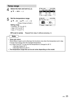 Page 2525(EN)
Temp range
4Select the item and set to [].
▲ ▼ → ◄ ► → 
 
5
Set the temperature range.
▲ ▼ → ► → ▲ ▼ → 
 →  
(Press 2 times to ﬁ nish.)
Setting range
•  Cool/Dry: 18 °C to 30 °C
•  Heat: 16 °C to 30 °C
•  Auto: 17 °C to 27 °C
  To set in series     Repeat from step 4 without pressing .
Note
•  Temp auto return
When [Return type] is set to [Saving], this functions only when the temperature set in step 
5 saves more energy than the changed temperature.
e.g. When Cool 26 °C is set and the...