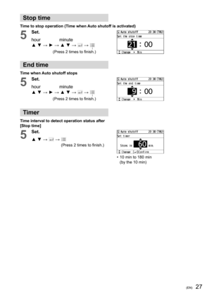 Page 2727(EN)
Stop time
Time to stop operation (Time when Auto shutoff is activated)
5
Set.
hour               minute
▲ ▼ → ► → ▲ ▼ → 
 →  
(Press 2 times to ﬁ nish.)
End time
Time when Auto shutoff stops
5
Set.
hour               minute
▲ ▼ → ► → ▲ ▼ → 
 →  
(Press 2 times to ﬁ nish.)
Timer
Time interval to detect operation status after 
[Stop time]
5
Set.
▲ ▼ → 
 →  
(Press 2 times to ﬁ nish.)
•  10 min to 180 min
(by the 10 min) 