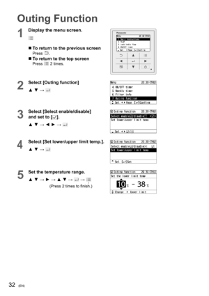 Page 3232(EN)
Outing Function
1
Display the menu screen.
  To return to the previous screenPress .
  To return to the top screenPress  2 times.
2
Select [Outing function]
▲ ▼ → 
3
Select [Select enable/disable] 
and set to [
].
▲ ▼ → ◄ ► → 
4
Select [Set lower/upper limit temp.].
▲ ▼ → 
5
Set the temperature range.
▲ ▼ → ► → ▲ ▼ → 
 →  
(Press 2 times to ﬁ nish.) 