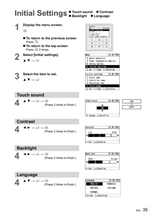 Page 3535(EN)
Initial Settings  Touch sound     Contrast
 Backlight     Language 
1
Display the menu screen.
  To return to the previous screenPress .
  To return to the top screenPress  2 times.
2
Select [Initial settings].
▲ ▼ → 
3
Select the item to set.
▲ ▼ → 
Touch sound
4▲ ▼ →  →   
(Press 2 times to ﬁ nish.)ON
OFF
Contrast
4◄ ► →  →   
(Press 2 times to ﬁ nish.)
Backlight
4◄ ► →  →   
(Press 2 times to ﬁ nish.)
Language 
4▲ ▼ →  →   
(Press 2 times to ﬁ nish.) 