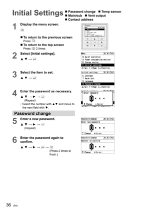 Page 3636(EN)
Initial Settings  Password change    Temp sensor
 Main/sub    Vent output   
 Contact address
1
Display the menu screen.
  To return to the previous screenPress .
  To return to the top screenPress  2 times.
2
Select [Initial settings].
▲ ▼ → 
3
Select the item to set.
▲ ▼ → 
4
Enter the password as necessary.
▲  ▼ → ► → 
(Repeat)
•  Select the number with ▲▼ and move to 
the next ﬁ eld with /£.
Password change
5
Enter a new password.
▲  ▼ → ► → 
(Repeat)
6
Enter the password again to 
conﬁ...