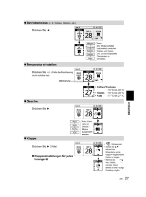 Page 2727(DE)
  Betriebsmodus (z. B. Kühlen, Heizen, etc.)
Drücken Sie ◄.
* Auto: Der Modus schaltet 
automatisch zwischen 
Kühlen und Heizen 
um, um die eingestellte 
Temperatur zu 
erreichen.
↓Heizen
Trocknen
Kühlen
Gebläs.
Auto
  Temperatur einstellen
Drücken Sie . (Falls die Markierung 
nicht sichtbar ist)
• Kühlen/Trocknen
  : 18 °C bis 30 °C
• Heizen  : 16 °C bis 30 °C
• Auto  : 17 °C bis 27 °C
  Geschw.
Drücken Sie ►.
  Klappe
Drücken Sie ► 2 Mal.
  Klappeneinstellungen für jedes 
Innengerät
 
•  :...