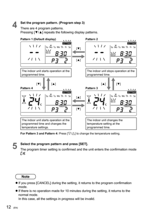 Page 1212(EN)
4
Set the program pattern. (Program step 3)
There are 4 program patterns. 
Pressing [▼/▲] repeats the following display patterns.
ÃÃ
Pattern 1 (Default display)
[▼]
[▼]Pattern 2
[▲]
[▲] Pattern 4[▲][▲]
Pattern 3 [▼][▼] The indoor unit starts operation at the 
programmed time.
The indoor unit starts operation at the 
programmed time and changes the 
temperature settings.
The indoor unit stops operation at the 
programmed time.
The indoor unit changes the 
temperature setting at the 
programmed...