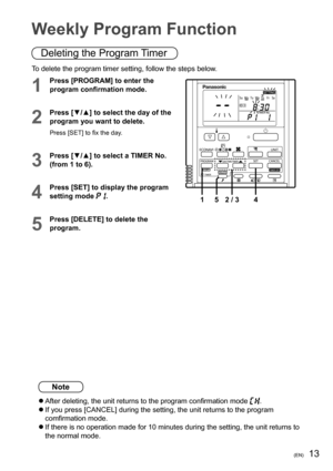 Page 1313(EN)
Note
  After deleting, the unit returns to the program conﬁ rmation mode .
   
If you press [CANCEL] during the setting, the unit returns to the program 
comﬁ rmation mode.
   
If there is no operation made for 10 minutes during the setting, the unit returns to 
the normal mode. To delete the program timer setting, follow the steps below.
1
Press [PROGRAM] to enter the 
program conﬁ rmation mode.

4 1 5 2 / 3
2
Press [▼/▲] to select the day of the 
program you want to delete.
Press [SET] to ﬁ x...