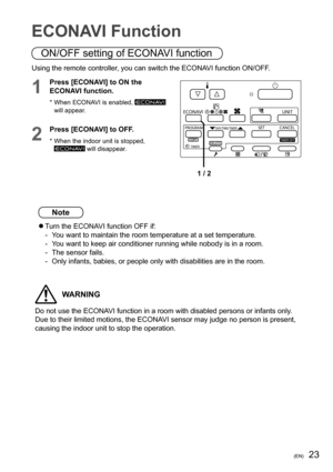 Page 2323(EN)
ECONAVI Function
Using the remote controller, you can switch the ECONAVI function ON/OFF.
1
Press [ECONAVI] to ON the 
ECONAVI function.
* When ECONAVI is enabled,  
will appear.

1 / 2
2
Press [ECONAVI] to OFF.
* When the indoor unit is stopped,  will disappear.
ON/OFF setting of ECONAVI function
Note
  Turn the ECONAVI function OFF if:
-  You want to maintain the room temperature at a set temperature.
-  You want to keep air conditioner running while nobody is in a room.
-  The sensor fails.
-...