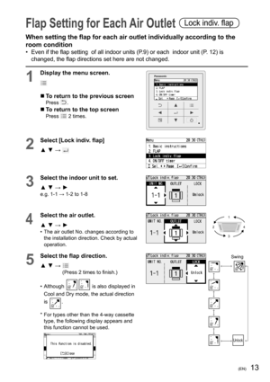 Page 3913(EN)
Flap Setting for Each Air Outlet Lock indiv. ﬂ ap
When setting the ﬂ ap for each air outlet individually according to the 
room condition
•  Even if the ﬂ ap setting  of all indoor units (P.9) or each  indoor unit (P. 12) is 
changed, the ﬂ ap directions set here are not changed.
1
Display the menu screen.
  To return to the previous screenPress .
  To return to the top screenPress  2 times.
2
Select [Lock indiv. ﬂ ap]
▲ ▼ → 
3
Select the indoor unit to set.
▲ ▼ → ►
e.g. 1-1 → 1-2 to 1-8
4...