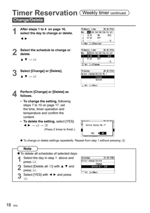 Page 4418(EN)
Timer Reservation Weekly timer continued
Change/Delete
1
After steps 1 to 4  on page 16, 
select the day to change or delete.
◄ ►
2
Select the schedule to change or 
delete.
▲ ▼ → 
3
Select [Change] or [Delete].
▲ ▼ → 
4
Perform [Change] or [Delete] as 
follows.
• To change the setting, following  
steps 7 to 10 on page 17, set 
the time, timer operation and 
temperature and conﬁ rm the 
content.
• To delete the setting, select [YES].
◄ ► → 
 →  
(Press 2 times to ﬁ nish.)
  To change or delete...