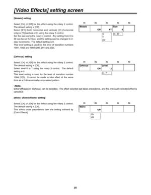 Page 2525
[Video Effects] setting screen
[Mosaic] setting
Select [On] or [Off] for this effect using the rotary 2 control.
The default setting is [Off].
Select [XY] (both horizontal and vertical), [X] (horizontal
only) or [Y] (vertical only) using the rotary 3 control.
Set the size using the rotary 4 control.  Any setting from 0 to
30 can be set for Size, and the setting can be changed in 2-
step increments.  The default setting is 8.
This level setting is used for the level of transition numbers
1001, 1002 and...