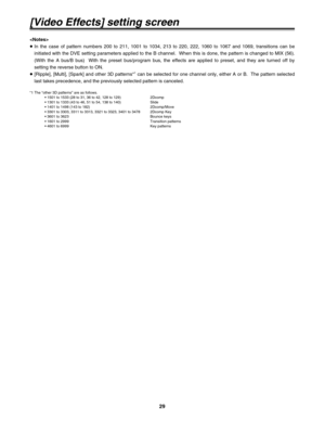 Page 2929
[Video Effects] setting screen

≥In the case of pattern numbers 200 to 211, 1001 to 1034, 213 to 220, 222, 1060 to 1067 and 1069, transitions can be
initiated with the DVE setting parameters applied to the B channel.  When this is done, the pattern is changed to MIX (56).
(With the A bus/B bus)  With the preset bus/program bus, the effects are applied to preset, and they are turned off by
setting the reverse button to ON.
≥[Ripple], [Multi], [Spark] and other 3D patterns*
1can be selected for one...