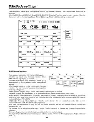 Page 4646
[DSK Source] settings
These are used to select the DSK [Key] and [Fill] signals.
Select the key signals using the rotary 2 control.  Either
[EXT] (external) or [Title] can be selected.
Select the key fill signals using the rotary 3 control.  [EXT]
(external) input, [Title] or [BodMat] (border matte) can be
selected.
Select the page number of the title memory using the rotary
4 control.  The total number of pages can be changed on
the [Setup] setting screen.
DSK
SourceKey
EXTFill
EXTPage
1-1Mode
Write...