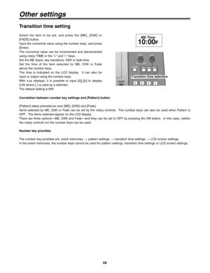 Page 5959
Select the item to be set, and press the [ME], [DSK] or
[FADE] button.
Input the numerical value using the number keys, and press
[Enter].
The numerical value can be incremented and decremented
using rotary TIME or the “+” and “–” keys.
Set the ME (back, key transition), DSK or fade time.
Set the time of the item selected for ME, DSK or Fade
above the number keys.
The time is indicated on the LCD display.  It can also be
input or output using the number keys.
With x:xx displays, it is possible to...