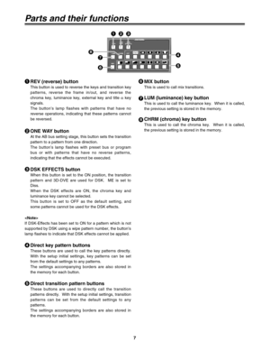 Page 77
P in P
Modify
PATTERNREV
LUM
MIXCHRMEXT ONE
WAYDSKEFFECTS
DR
Parts and their functions
REV (reverse) button
This button is used to reverse the keys and transition key
patterns, reverse the frame in/out, and reverse the
chroma key, luminance key, external key and title 
αkey
signals.
The button’s lamp flashes with patterns that have no
reverse operations, indicating that these patterns cannot
be reversed.
171
2
ONE WAY button
At the AB bus setting stage, this button sets the transition
pattern to a...