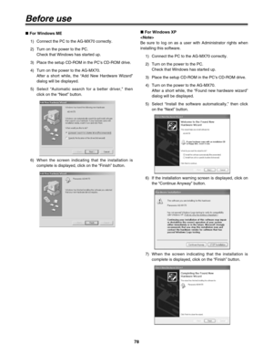 Page 7878
Before use
∫ For Windows XP

Be sure to log on as a user with Administrator rights when
installing this software.
1) Connect the PC to the AG-MX70 correctly.
2) Turn on the power to the PC.
Check that Windows has started up.
3) Place the setup CD-ROM in the PC’s CD-ROM drive.
4) Turn on the power to the AG-MX70.
After a short while, the “Found new hardware wizard”
dialog will be displayed.
5) Select “Install the software automatically,” then click
on the “Next” button. ∫ For Windows ME
1) Connect the...
