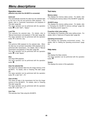 Page 8585
Menu descriptions
Tool menu
Memory status
This displays the memory status screen.  For details, refer
to “Checking the memory status of the AG-MX70” (page 90).
AG-MX70 setup
This displays the memory setting screen.  For details, refer
to “Changing the AG-MX-70 memory settings” (page 90)
and “Recalling events” (page 91.)
Properties initial value setting
This displays the Properties initial value setting screen.  For
details, refer to “Initial set of Property data” (page 92).
Operating environment
This...