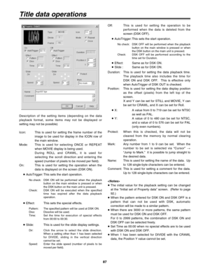 Page 8787
Off: This is used for setting the operation to be
performed when the data is deleted from the
screen (DSK OFF).
≥AutoTrigger: This sets the start operation.
No check: DSK OFF will be performed when the playback
button on the main window is pressed or when
the DSK button on the main unit is pressed.
Check:DSK OFF will be performed according to the
time set for Duration.
≥Effect: Same as for DSK ON.
≥Slide : Same as for DSK ON.
Duration: This is used for setting the data playback time.
The playback time...