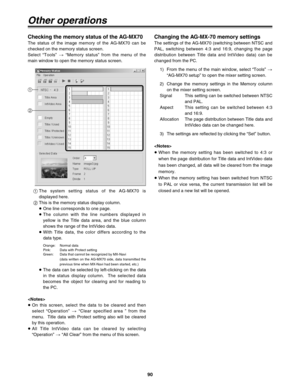 Page 9090
Checking the memory status of the AG-MX70
The status of the image memory of the AG-MX70 can be
checked on the memory status screen.
Select “Tools” >“Memory status” from the menu of the
main window to open the memory status screen.
Other operations
1
2
1The system setting status of the AG-MX70 is
displayed here.
2This is the memory status display column.
≥One line corresponds to one page.
≥The column with the line numbers displayed in
yellow is the Title data area, and the blue column
shows the range...