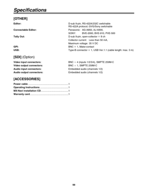 Page 9999
Specifications
[OTHER]
Editor:D-sub 9-pin, RS-422A/232C switchable
RS-422A protocol; GVG/Sony switchable
Connectable Editor:Panasonic: AG-A850, AJ-A900,
SONY: BVE-2000, BVE-910, PVE-500
Tally Out:D-sub 9-pin, open-collector k
8 ch
Collector current: Less than 50 mA,
Maximum voltage: 35 V DC
GPI:BNC k
1, Make-contact
USB:Type-B connector k
1, USB Ver.1.1 (cable length: max. 3 m)
[SDI](Option)
Video input connectors:BNC a
4 (inputs 1/2/3/4), SMPTE 259M-C
Video output connectors:BNC a
1, SMPTE 259M-C...