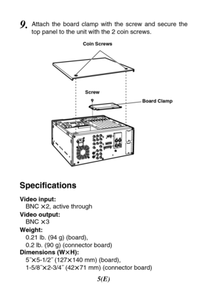 Page 65(E)
9.Attach the board clamp with the screw and secure the
top panel to the unit with the 2 coin screws.
Video input:
BNC 
t2, active through
Video output:
BNC 
t3
Weight:
0.21 lb. (94 g) (board), 
0.2 lb. (90 g) (connector board)
Dimensions (W
tH):
5˝
t5-1/2˝ (127
t140 mm) (board),
1-5/8˝
t2-3/4˝ (42
t71 mm) (connector board)
Specifications
Coin Screws
Screw
Board Clamp 