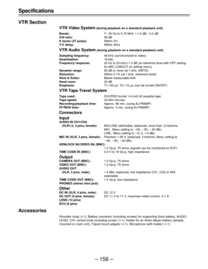 Page 156– 156 – Specifications
VTR Section
VTR Video System (during playback on a standard playback unit)
Bands:Y; 30 Hz to 5.75 MHz o1.0 dB/p3.0 dB
S/N ratio:55 dB
K factor (2T pulse):Within 2%
Y/C delay:Within 30ns
VTR Audio System (during playback on a standard playback unit)
Sampling frequency:48 kHz (synchronized to video)
Quantization:16 bits
Frequency response:20 Hz to 20 kHzt1.0 dB (at reference level with OFF setting
for MIC LOWCUT on setting menu)
Dynamic range:85 dB or more (at 1 kHz, AWTD)...