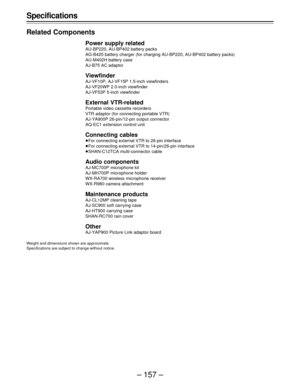 Page 157– 157 – Specifications
Related Components
Power supply related
AU-BP220, AU-BP402 battery packs
AG-B425 battery charger (for charging AU-BP220, AU-BP402 battery packs)
AU-M402H battery case
AJ-B75 AC adaptor
Viewfinder
AJ-VF10P, AJ-VF15P 1.5-inch viewfinders
AJ-VF20WP 2.0-inch viewfinder
AJ-VF53P 5-inch viewfinder
External VTR-related
Portable video cassette recorders
VTR adaptor (for connecting portable VTR)
AJ-YA900P 26-pin/12-pin output connector
AQ-EC1 extension control unit
Connecting cables
ÁFor...