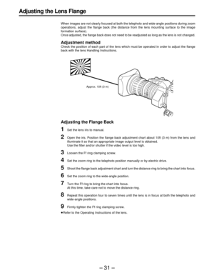 Page 31–31–
Adjusting the Lens Flange
When images are not clearly focused at both the telephoto and wide-angle positions during zoom
operations, adjust the flange back (the distance from the lens mounting surface to the image
formation surface).
Once adjusted, the flange back does not need to be readjusted as long as the lens is not changed.
Adjustment method
Check the position of each part of the lens which must be operated in order to adjust the flange
back with the lens Handling Instructions.
Adjusting the...