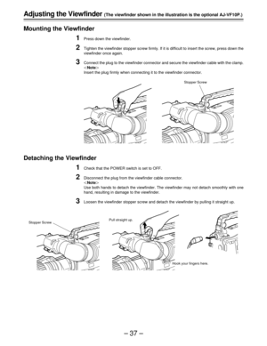 Page 37–37–
Adjusting the Viewfinder (The viewfinder shown in the illustration is the optional AJ-VF10P.)
Mounting the Viewfinder
1Press down the viewfinder.
2Tighten the viewfinder stopper screw firmly. If it is difficult to insert the screw, press down the
viewfinder once again.
3Connect the plug to the viewfinder connector and secure the viewfinder cable with the clamp.
|Note{
Insert the plug firmly when connecting it to the viewfinder connector.
Detaching the Viewfinder
1Check that the POWER switch is set...