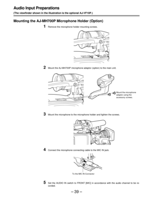 Page 39–39–
Audio Input Preparations
(The viewfinder shown in the illustration is the optional AJ-VF10P.)
Mounting the AJ-MH700P Microphone Holder (Option)
1Remove the microphone holder mounting screws.
2Mount the AJ-MH700P microphone adaptor (option) to the main unit.
3Mount the microphone to the microphone holder and tighten the screws.
4Connect the microphone connecting cable to the MIC IN jack.
5Set the AUDIO IN switch to FRONT [MIC] in accordance with the audio channel to be re-
corded.
Mount the...