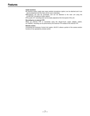 Page 7–7–
Features
Audio functions
ÁA phantom power supply type super-cardioid microphone (option) can be attached and it can
also be detached from the main unit for use in interviews.
ÁMicrophone can also be connected, and can be attached to the main unit using the
AJ-MH700P microphone holder (option).
ÁThe audio CH1 recording level can be easily adjusted at the front panel of the unit.
Recording by an external VTR
When an external VTR is connected using the 26-pin/12-pin output adaptor (option,
AJ-YA900P),...