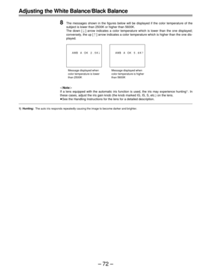 Page 72–72– Adjusting the White Balance/Black Balance
8
The messages shown in the figures below will be displayed if the color temperature of the
subject is lower than 2500K or higher than 5600K.
The down [ ] arrow indicates a color temperature which is lower than the one displayed;
conversely, the up [Ÿ] arrow indicates a color temperature which is higher than the one dis-
played.
|Note{
If a lens equipped with the automatic iris function is used, the iris may experience hunting
1). In
these cases, adjust the...