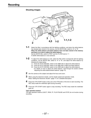 Page 97–97–
Recording
Shooting images
1-1Select the filter in accordance with the lighting conditions, and when the white balance
has already been stored in the memory, set the WHITE BAL switch to “A” or “B”.
When the white balance and black balance have not been stored in the memory
and there is no time to adjust the white balance:
Set the WHITE BAL switch to PRST and the FILTER knob to “1”.
A 3200K white balance is now achieved.
1-2To adjust the white balance on site, select the filter which corresponds with...