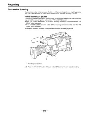 Page 98–98–
Recording
Successive Shooting
Successive shooting with an accuracy of within 0 –o1 frame can be performed simply by pressing
the VTR START button of the unit or the VTR button of the lens while recording is paused.
While recording is paused
The unit automatically searches for the successive shooting point. However, the time until record-
ing starts differs according to the setting of the VTR SAVE/STBY switch.
ÁIf the VTR SAVE/STBY switch is set to SAVE, recording starts about 2 seconds after the...