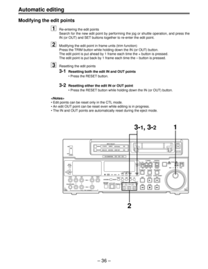 Page 36Automatic editing
Ð 36 Ð Modifying the edit points
1Re-entering the edit points
Search for the new edit point by performing the jog or shuttle operation, and press the
IN (or OUT) and SET buttons together to re-enter the edit point.
2Modifying the edit point in frame units (trim function)
Press the TRIM button while holding down the IN (or OUT) button.
The edit point is put ahead by 1 frame each time the + button is pressed.
The edit point is put back by 1 frame each time the Ð button is pressed....