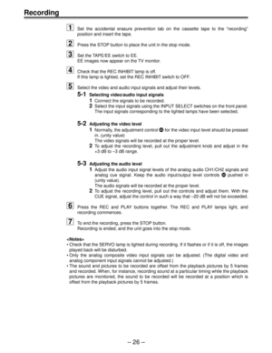 Page 26Ð 26 Ð
Recording
1
Set the accidental erasure prevention tab on the cassette tape to the ÒrecordingÓ
position and insert the tape.
2Press the STOP button to place the unit in the stop mode.
3Set the TAPE/EE switch to EE.
EE images now appear on the TV monitor.
4Check that the REC INHIBIT lamp is off.
If this lamp is lighted, set the REC INHIBIT switch to OFF.
5Select the video and audio input signals and adjust their levels.
5-1Selecting video/audio input signals
1Connect the signals to be recorded....