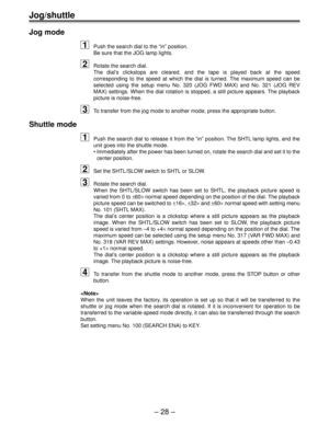 Page 28Ð 28 Ð
Jog/shuttle
Jog mode
1Push the search dial to the ÒinÓ position.
Be sure that the JOG lamp lights.
2Rotate the search dial.
The dialÕs clickstops are cleared, and the tape is played back at the speed
corresponding to the speed at which the dial is turned. The maximum speed can be
selected using the setup menu No. 320 (JOG FWD MAX) and No. 321 (JOG REV
MAX) settings. When the dial rotation is stopped, a still picture appears. The playback
picture is noise-free.
3To transfer from the jog mode to...