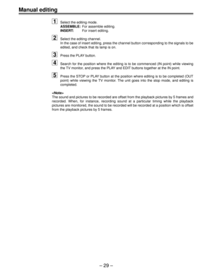 Page 29Ð 29 Ð
Manual editing
1
Select the editing mode.
ASSEMBLE:For assemble editing.
INSERT:For insert editing.
2Select the editing channel.
In the case of insert editing, press the channel button corresponding to the signals to be
edited, and check that its lamp is on.
3Press the PLAY button.
4Search for the position where the editing is to be commenced (IN point) while viewing
the TV monitor, and press the PLAY and EDIT buttons together at the IN point.
5Press the STOP or PLAY button at the position where...