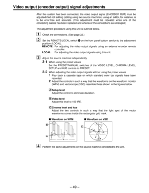Page 49Ð 49 Ð
Video output (encoder output) signal adjustments
After this system has been connected, the video output signal (ENCODER OUT) must be
adjusted if AB roll editing (editing using two source machines) using an editor, for instance, is
to be error-free and accurate. (This adjustment must be repeated when one of the
connecting cables has been replaced and whenever the connections are changed.)
The adjustment procedure using this unit is outlined below.
1Check the connections. (See page 22.)
2Set the...