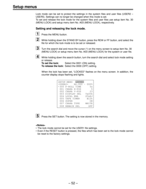 Page 52Setup menus
Ð 52 Ð
Lock mode can be set to protect the settings in the system files and use\
r files (USER2 Ð
USER5). Settings can no longer be changed when this mode is set.
To set and release the lock mode for the system files and user files use s\
etup item No. 30
(MENU LOCK) and setup menu item No. A03 (MENU LOCK), respectively.
Setting and releasing the lock mode.
1Press the MENU button.
2While holding down the STAND BY button, press the REW or FF button, and select the
file for which the lock mode...