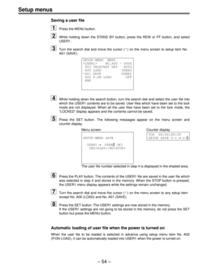 Page 54Setup menus
Ð 54 Ð
Saving a user file
1Press the MENU button.
2While holding down the STAND BY button, press the REW or FF button, and select 
USER1.
3Turn the search dial and move the cursor  (*) on the menu screen to setup item No.
A01 (SAVE).
SETUP-MENU  MENU 
    NO.A00 - 0000
 803 TELETEXT DET   AUTO
 A00 LOAD          USER2
*A01 SAVE          USER2
 A02 P.ON LOAD       OFF
 END
4While holding down the search button, turn the search dial and select th\
e user file into 
which the USER1 contents are...