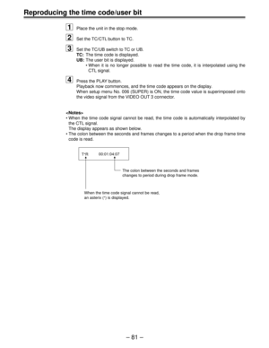 Page 81Ð 81 Ð
Reproducing the time code/user bit1
Place the unit in the stop mode.
2Set the TC/CTL button to TC.
3Set the TC/UB switch to TC or UB. 
TC:The time code is displayed.
UB: The user bit is displayed.
¥ When it is no longer possible to read the time code, it is interpolated \
using the
CTL signal.
4Press the PLAY button. 
Playback now commences, and the time code appears on the display.
When setup menu No. 006 (SUPER) is ON, the time code value is superimp\
osed onto
the video signal from the VIDEO...