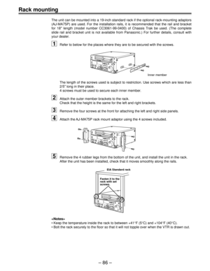 Page 86Ð 86 Ð
Rack mounting
The unit can be mounted into a 19-inch standard rack if the optional rack-mounting adaptors
(AJ-MA75P) are used. For the installation rails, it is recommended that the rail and bracket
for 18 length (model number CC3061-99-0400) of Chassis Trak be used. (The complete
slide rail and bracket unit is not available from Panasonic.) For further details, consult with
your dealer.
1Refer to below for the places where they are to be secured with the screws.
Inner member
The length of the...