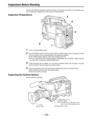 Page 129– 129 –
Inspections Before Shooting
Perform the following inspections before shooting to check that all systems are operating prop-
erly. Checking the image with a color monitor is recommended.
Inspection Preparations
1Insert a charged battery pack.
2Set the POWER switch to ON and check that the HUMID display does not appear and that
five or more bars of the remaining battery level display are lighted.
If the HUMID display appears, wait until the display goes off.
If five or more bars of the remaining...