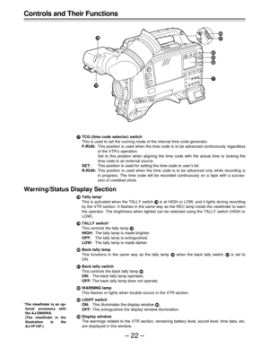 Page 22–22–
Controls and Their Functions
TCG (time code selector) switch
This is used to set the running mode of the internal time code generator.
F-RUN:This position is used when the time code is to be advanced continuously regardless
of the VTR’s operation.
Set to this position when aligning the time code with the actual time or locking the
time code to an external source.
SET:This position is used for setting the time code or user’s bit.
R-RUN:This position is used when the time code is to be advanced only...