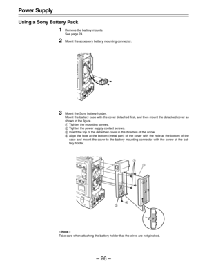 Page 26–26–
Power Supply
Using a Sony Battery Pack
1Remove the battery mounts.
See page 24.
2Mount the accessory battery mounting connector.
3Mount the Sony battery holder.
Mount the battery case with the cover detached first, and then mount the detached cover as
shown in the figure.
Tighten the mounting screws.
Tighten the power supply contact screws.
Insert the top of the detached cover in the direction of the arrow.
Align the hole at the bottom (metal part) of the cover with the hole at the bottom of...