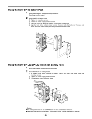 Page 27–27–
Using the Sony BP-90 Battery Pack
1Mount the accessory battery mounting connector.
(See the preceding page.)
2Mount the BP-90 battery case.
Tighten the mounting screws.
Tichten the power supply contact screws.
Insert the top of the detached cover in the direction of the arrow.
Align the hole at the bottom (metal part) of the cover with the bottom of the case and
mount the cover to the battery mounting connector with the screw.
Using the Sony BP-L60/BP-L90 lithium-ion Battery Pack
1Attach the...