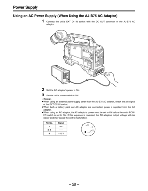 Page 28–28–
Power Supply
Using an AC Power Supply (When Using the AJ-B75 AC Adaptor)
1Connect the unit’s EXT DC IN socket with the DC OUT connector of the AJ-B75 AC
adaptor.
2Set the AC adaptor’s power to ON.
3Set the unit’s power switch to ON.
Notes
When using an external power supply other than the AJ-B75 AC adaptor, check the pin signal
of the EXT DC IN socket.
When both a battery pack and AC adaptor are connected, power is supplied from the AC
adaptor.
When using an AC adaptor, the AC adaptor’s power...