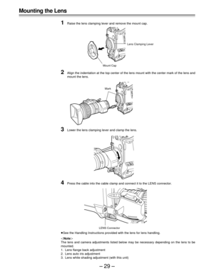 Page 29–29–
Mounting the Lens
1
Raise the lens clamping lever and remove the mount cap.
2Align the indentation at the top center of the lens mount with the center mark of the lens and
mount the lens.
3Lower the lens clamping lever and clamp the lens.
4Press the cable into the cable clamp and connect it to the LENS connector.
See the Handling Instructions provided with the lens for lens handling.
Note
The lens and camera adjustments listed below may be necessary depending on the lens to be
mounted.
1. Lens...