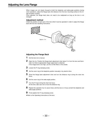 Page 30–30–
Adjusting the Lens Flange
When images are not clearly focused at both the telephoto and wide-angle positions during
zoom operations, adjust the flange back (the distance from the lens mounting surface to the im-
age formation surface).
Once adjusted, the flange back does not need to be readjusted as long as the lens is not
changed.
Adjustment method
Check the position of each part of the lens which must be operated in order to adjust the flange
back with the lens Handling Instructions.
Adjusting the...