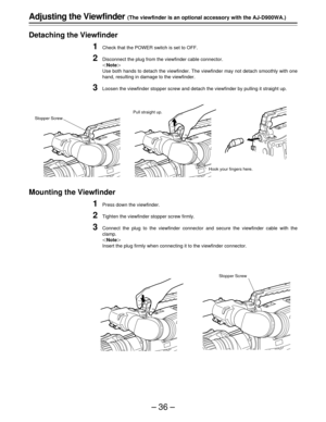 Page 36–36–
Adjusting the Viewfinder (The viewfinder is an optional accessory with the AJ-D900WA.)
Detaching the Viewfinder
1Check that the POWER switch is set to OFF.
2Disconnect the plug from the viewfinder cable connector.
Note
Use both hands to detach the viewfinder. The viewfinder may not detach smoothly with one
hand, resulting in damage to the viewfinder.
3Loosen the viewfinder stopper screw and detach the viewfinder by pulling it straight up.
Mounting the Viewfinder
1Press down the viewfinder....