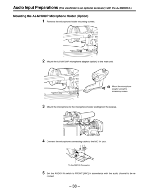 Page 38–38–
Audio Input Preparations (The viewfinder is an optional accessory with the AJ-D900WA.)
Mounting the AJ-MH700P Microphone Holder (Option)
1Remove the microphone holder mounting screws.
2Mount the AJ-MH700P microphone adaptor (option) to the main unit.
3Mount the microphone to the microphone holder and tighten the screws.
4Connect the microphone connecting cable to the MIC IN jack.
5Set the AUDIO IN switch to FRONT [MIC] in accordance with the audio channel to be re-
corded.
Mount the microphone...